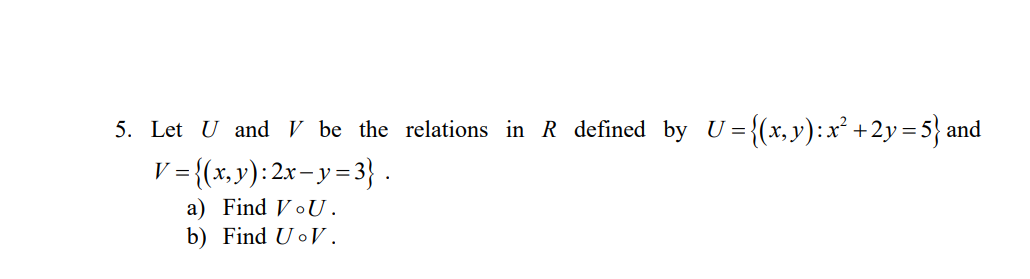 5. Let U and V be the relations in R defined by U={(x,y):x² +2y=5} and
'= {(x,y): 2x- y=3} .
V =
a) Find VoU.
b) Find UoV.
