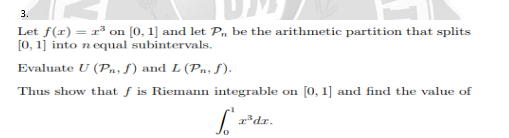 3.
Let f(x) = x³ on [0, 1] and let Pn be the arithmetic partition that splits
[0, 1] into n equal subintervals.
Evaluate U (Pn, f) and L (Pn; ƒ).
Thus show that f is Riemann integrable on [0, 1] and find the value of
| r*dr.
