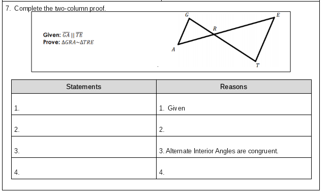 7. Complete the two-column proof.
G
R
Given: GA || TE
Prove: AGRA-ATRE
A
T
Statements
Reasons
1. Given
2.
2.
3.
3. Alternate Interior Angles are congruent
4.
4.
