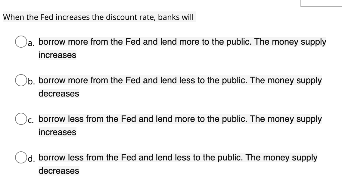 When the Fed increases the discount rate, banks will
Oa, borrow more from the Fed and lend more to the public. The money supply
la.
increases
Ob. borrow more from the Fed and lend less to the public. The money supply
decreases
Oc, borrow less from the Fed and lend more to the public. The money supply
increases
Od. borrow less from the Fed and lend less to the public. The money supply
decreases
