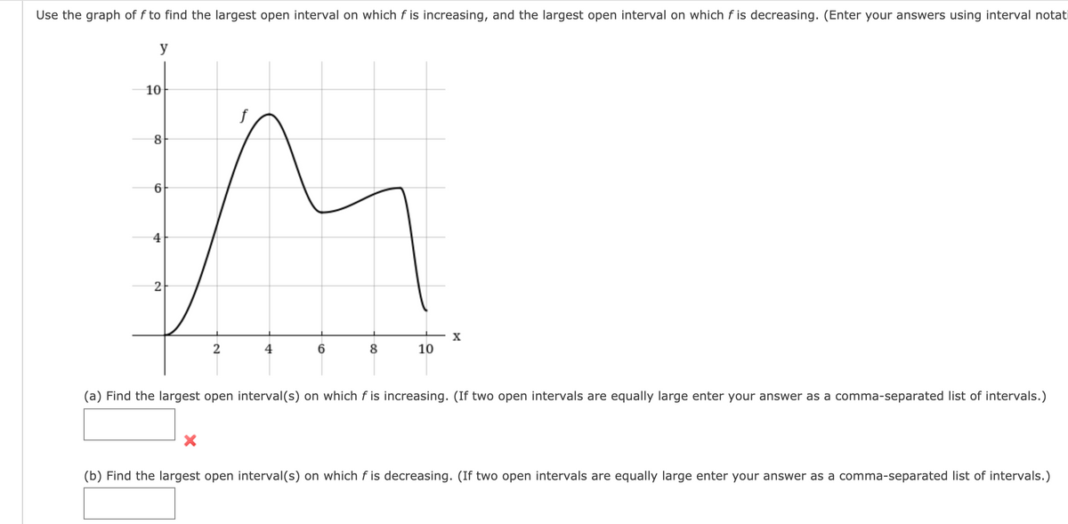 Use the graph of f to find the largest open interval on which f is increasing, and the largest open interval on which f is decreasing. (Enter your answers using interval notati
y
10
X
2
4
8
10
(a) Find the largest open interval(s) on which f is increasing. (If two open intervals are equally large enter your answer as a comma-separated list of intervals.)
(b) Find the largest open interval(s) on which f is decreasing. (If two open intervals are equally large enter your answer as a comma-separated list of intervals.)
