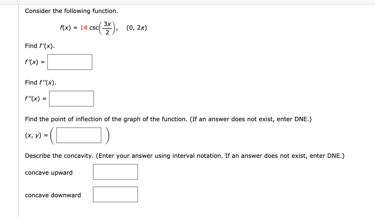 Consider the following function.
f(x)
3x
= 14 csc
(0, 2л)
Find f'(x).
f'(x) =
Find f"(x).
f"(x)
Find the point of inflection of the graph of the function. (If an answer does not exist, enter DNE.)
(х, у) %3
Describe the concavity. (Enter your answer using interval notation. If an answer does not exist, enter DNE.)
concave upward
concave downward
