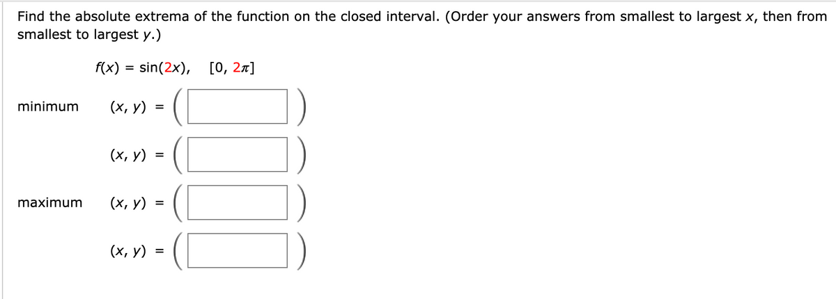 Find the absolute extrema of the function on the closed interval. (Order your answers from smallest to largest x, then from
smallest to largest y.)
f(x) = sin(2x), [0, 27]
minimum
(х, у)
%D
(х, у)
maximum
(х, у)
%D
(х, у) :
