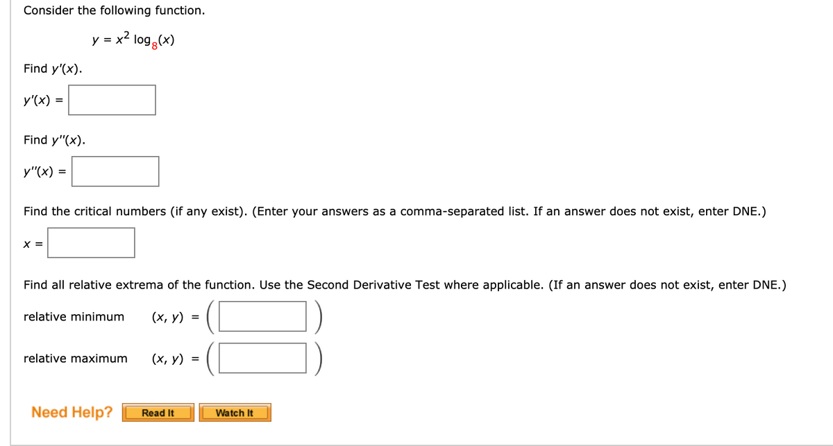 Consider the following function.
y = x2 log3(x)
Find y'(x).
y'(x) =
Find y"(x).
y"(x) =
Find the critical numbers (if any exist). (Enter your answers as a comma-separated list. If an answer does not exist, enter DNE.)
X =
Find all relative extrema of the function. Use the Second Derivative Test where applicable. (If an answer does not exist, enter DNE.)
relative minimum
(х, у) %3D
relative maximum
(х, у) %3D
Need Help?
Read It
Watch It
