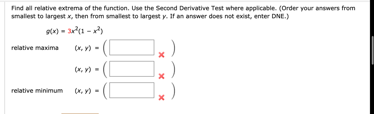 Find all relative extrema of the function. Use the Second Derivative Test where applicable. (Order your answers from
smallest to largest x, then from smallest to largest y. If an answer does not exist, enter DNE.)
g(x) = 3x?(1 – x?)
relative maxima
(х, у)
=
(х, у)
=
relative minimum
(х, у)
