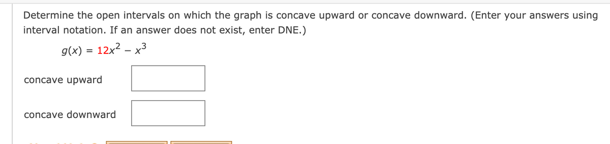 Determine the open intervals on which the graph is concave upward or concave downward. (Enter your answers using
interval notation. If an answer does not exist, enter DNE.)
g(x) = 12x2 – x3
concave upward
concave downward
