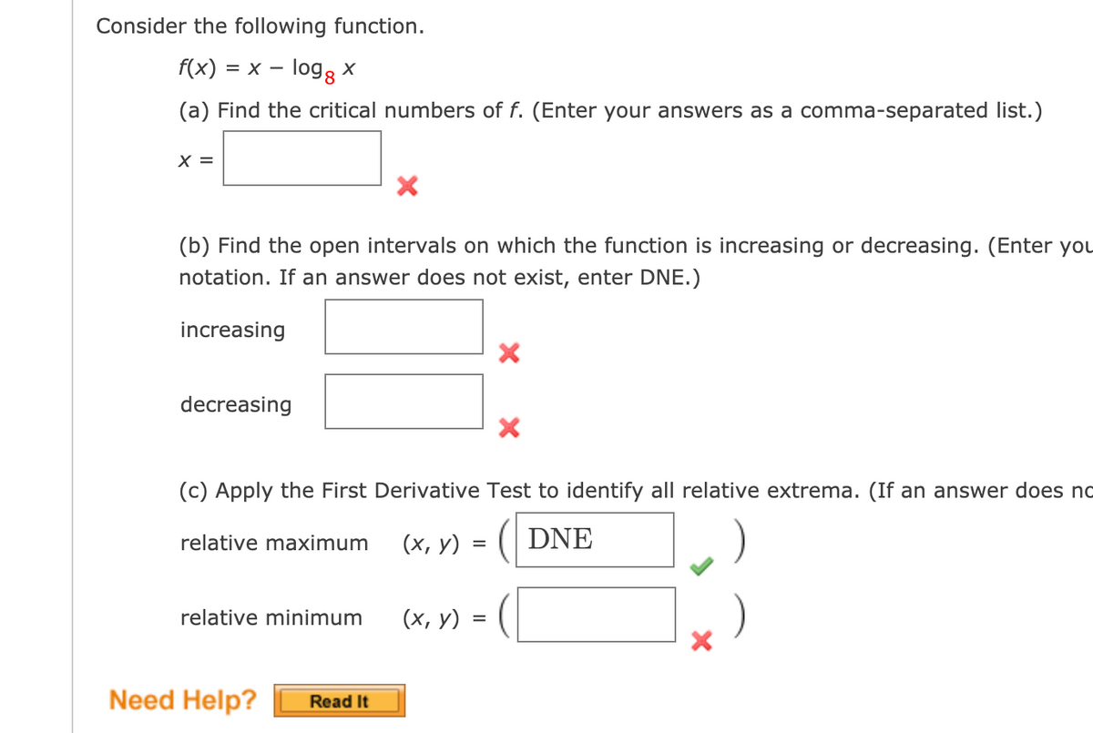 Consider the following function.
f(x) = x – logg x
-
(a) Find the critical numbers of f. (Enter your answers as a comma-separated list.)
X =
(b) Find the open intervals on which the function is increasing or decreasing. (Enter you
notation. If an answer does not exist, enter DNE.)
increasing
decreasing
(c) Apply the First Derivative Test to identify all relative extrema. (If an answer does no
(х, у)
( DNE
relative maximum
relative minimum
(х, у)
Need Help?
Read It
