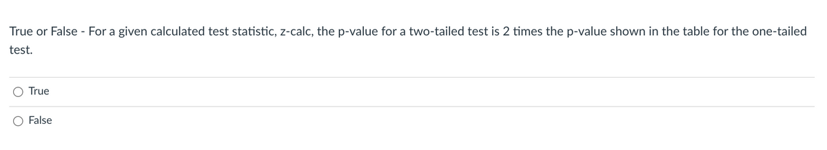 True or False - For a given calculated test statistic, z-calc, the p-value for a two-tailed test is 2 times the p-value shown in the table for the one-tailed
test.
True
False
