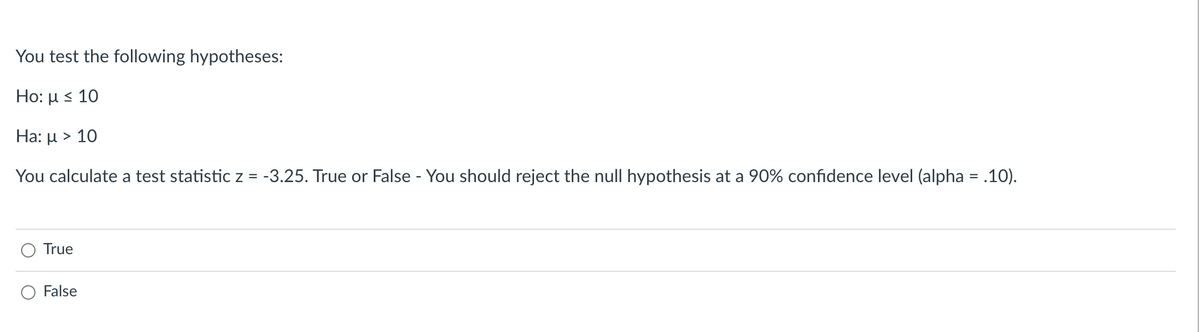 You test the following hypotheses:
Ho: μ< 10
Ha: µ > 10
You calculate a test statistic z = -3.25. True or False - You should reject the null hypothesis at a 90% confidence level (alpha = .10).
True
False
