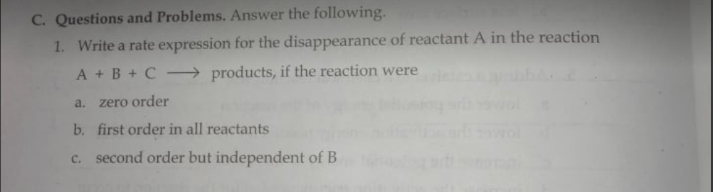 C. Questions and Problems. Answer the following.
1. Write a rate expression for the disappearance of reactant A in the reaction
A + B + C → products, if the reaction were
a. zero order
b. first order in all reactants
c. second order but independent of B
