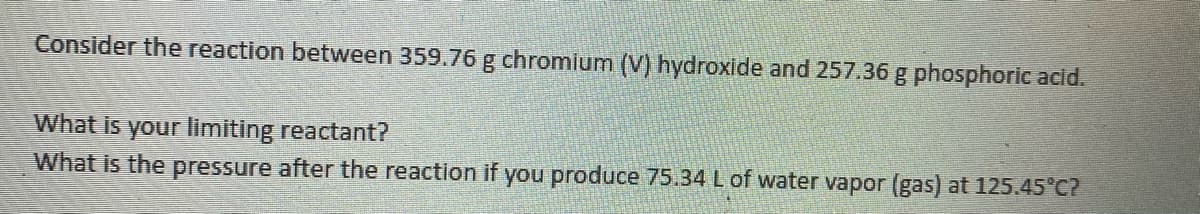 Consider the reaction between 359.76 g chromium (V) hydroxide and 257.36g phosphoric acid.
What is your limiting reactant?
What is the pressure after the reaction if you produce 75.34 L of water vapor (gas) at 125.45°C?
