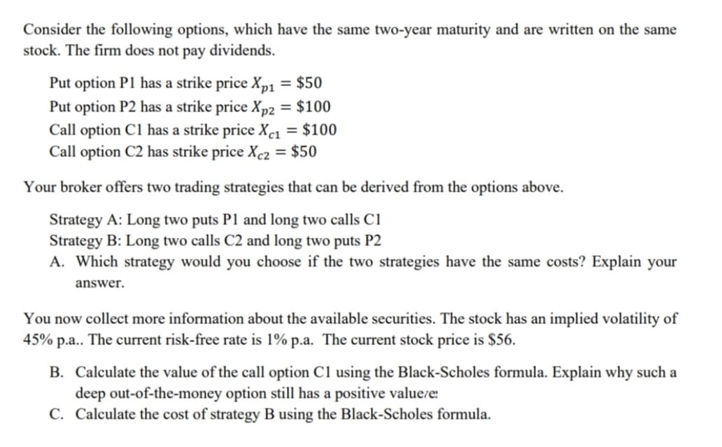 Consider the following options, which have the same two-year maturity and are written on the same
stock. The firm does not pay dividends.
Put option P1 has a strike price Xp1 = $50
Put option P2 has a strike price Xp2 = $100
Call option C1 has a strike price Xc1 = $100
Call option C2 has strike price Xc2 = $50
Your broker offers two trading strategies that can be derived from the options above.
Strategy A: Long two puts P1 and long two calls C1
Strategy B: Long two calls C2 and long two puts P2
A. Which strategy would you choose if the two strategies have the same costs? Explain your
answer.
You now collect more information about the available securities. The stock has an implied volatility of
45% p.a.. The current risk-free rate is 1% p.a. The current stock price is $56.
B. Calculate the value of the call option C1 using the Black-Scholes formula. Explain why such a
deep out-of-the-money option still has a positive valuere:
C. Calculate the cost of strategy B using the Black-Scholes formula.