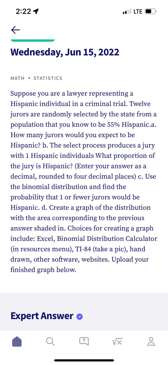 2:22 1
←
Wednesday, Jun 15, 2022
MATH STATISTICS
Suppose you are a lawyer representing a
Hispanic individual in a criminal trial. Twelve
jurors are randomly selected by the state from a
population that you know to be 55% Hispanic.a.
How many jurors would you expect to be
Hispanic? b. The select process produces a jury
with 1 Hispanic individuals What proportion of
the jury is Hispanic? (Enter your answer as a
decimal, rounded to four decimal places) c. Use
the binomial distribution and find the
probability that 1 or fewer jurors would be
Hispanic. d. Create a graph of the distribution
with the area corresponding to the previous
answer shaded in. Choices for creating a graph
include: Excel, Binomial Distribution Calculator
(in resources menu), TI-84 (take a pic), hand
drawn, other software, websites. Upload your
finished graph below.
Expert Answer
vx
?
..llLTE
DO