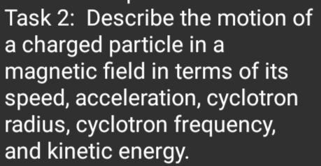 Task 2: Describe the motion of
a charged particle in a
magnetic field in terms of its
speed, acceleration, cyclotron
radius, cyclotron frequency,
and kinetic energy.
