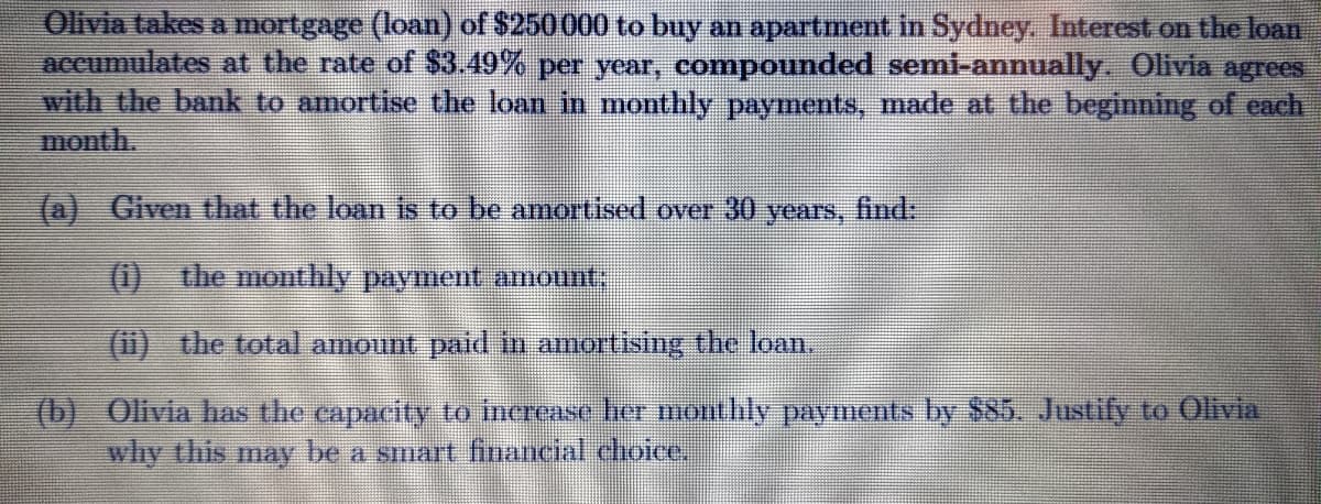 Olivia takes a mortgnge (loan) of $250000 to buy an apartment in Sydney. Interest on the loan
accumulates at the rate of $3.49% per year, compounded semi-annually. Olivia agrees
with the bank to amortise the loan in monthly payments, made at the beginning of each
month.
(a) Given that the loan is to be amortised over 30 years, find:
(1) the monthly payment amount;
(1i) the total amount paid in amortising the loan.
(b) Olivia has the capacity to increase her monthly payments by $85. Justify to Olivia
why this may be a smart financial choice,
