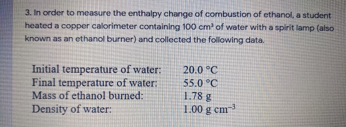 3. In order to measure the enthalpy change of combustion of ethanol, a student
heated a copper calorimeter containing 100 cm of water with a spirit lamp (also
known as an ethanol burner) and collected the following data.
Initial temperature of water:
Final temperature of water:
Mass of ethanol burned:
Density of water:
20.0 °C
55.0 °C
1.78 g
1.00 g cm 3
