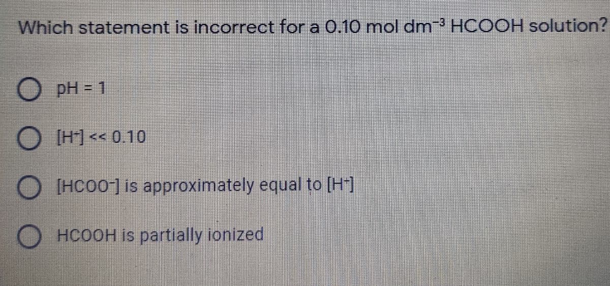 Which statement is incorrect for a 0.10 mol dm HCOOH solution?
pH = 1
[H] << 0.10
O IHCO0] is approximately equal to (H]
HCOOH is partially ionized
