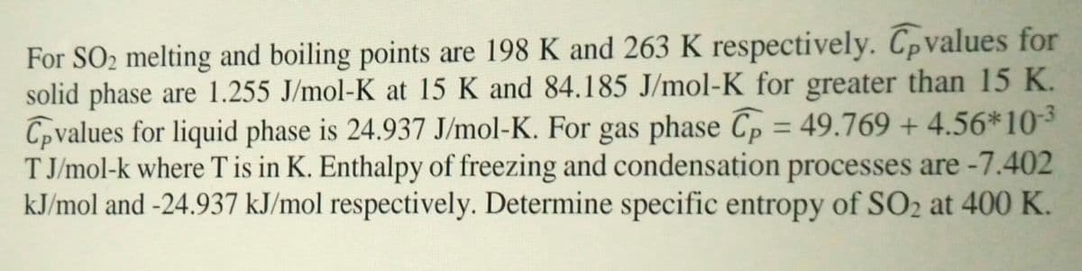 For SO2 melting and boiling points are 198 K and 263 K respectively. Tpvalues for
solid phase are 1.255 J/mol-K at 15 K and 84.185 J/mol-K for greater than 15 K.
Cpvalues for liquid phase is 24.937 J/mol-K. For gas phase Cp = 49.769 + 4.56*10³
T J/mol-k where T is in K. Enthalpy of freezing and condensation processes are -7.402
kJ/mol and -24.937 kJ/mol respectively. Determine specific entropy of SO2 at 400 K.
%3D
