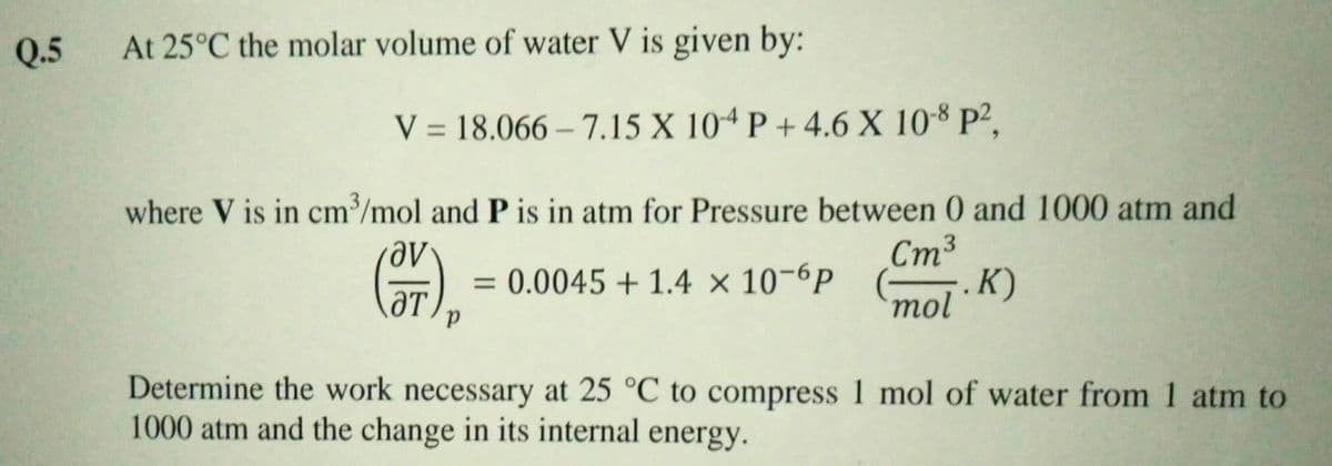 Q.5
At 25°C the molar volume of water V is given by:
V = 18.066 – 7.15 X 10ª P + 4.6 X 10-8 P²,
where V is in cm/mol and P is in atm for Pressure between 0 and 1000 atm and
Ст3
0.0045 + 1.4 × 10-6P (–. K)
mol
%3D
ƏT
Determine the work necessary at 25 °C to compress 1 mol of water from 1 atm to
1000 atm and the change in its internal energy.
