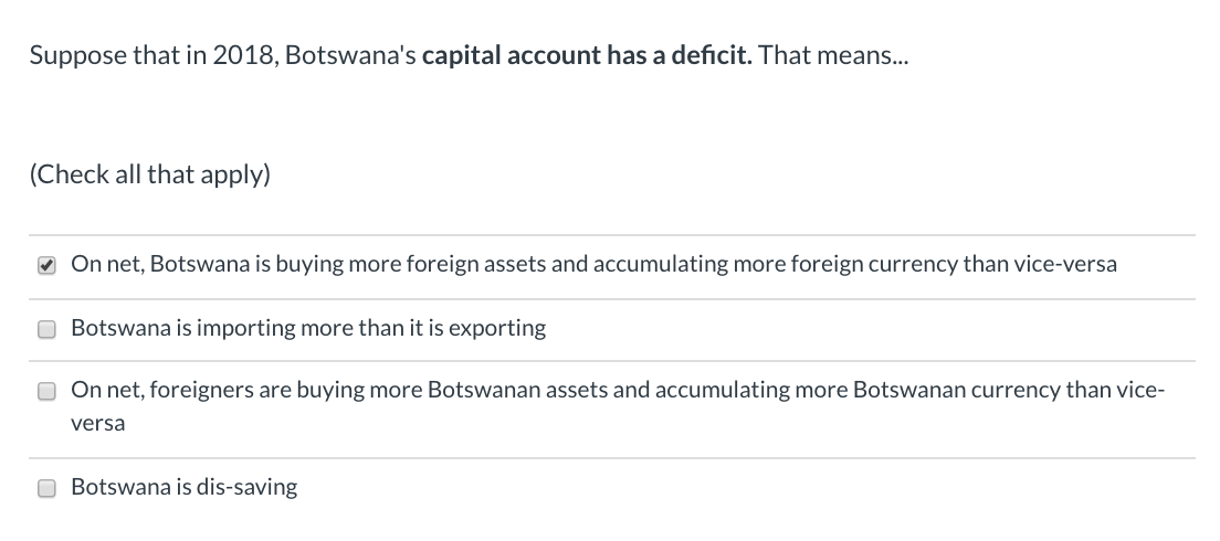 Suppose that in 2018, Botswana's capital account has a deficit. That means..
(Check all that apply)
O On net, Botswana is buying more foreign assets and accumulating more foreign currency than vice-versa
O Botswana is importing more than it is exporting
O On net, foreigners are buying more Botswanan assets and accumulating more Botswanan currency than vice-
versa
O Botswana is dis-saving
