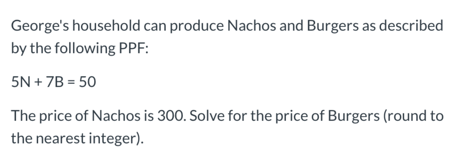 George's household can produce Nachos and Burgers as described
by the following PPF:
5N + 7B = 50
The price of Nachos is 300. Solve for the price of Burgers (round to
the nearest integer).
