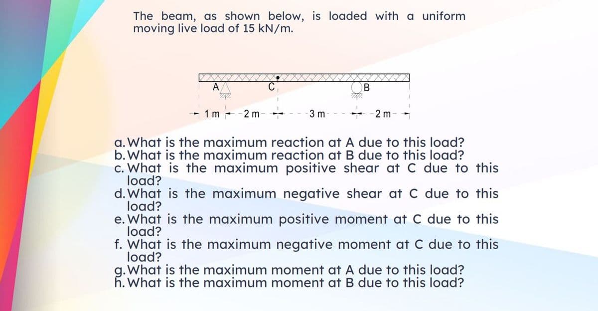 The beam, as shown below, is loaded with a uniform
moving live load of 15 kN/m.
A
B
1 m
2 m-
3 m
2 m
a. What is the maximum reaction at A due to this load?
b. What is the maximum reaction at B due to this load?
c. What is the maximum positive shear at C due to this
load?
d. What is the maximum negative shear at C due to this
load?
e. What is the maximum positive moment at C due to this
load?
f. What is the maximum negative moment at C due to this
load?
g. What is the maximum moment at A due to this load?
h. What is the maximum moment at B due to this load?
TRI
