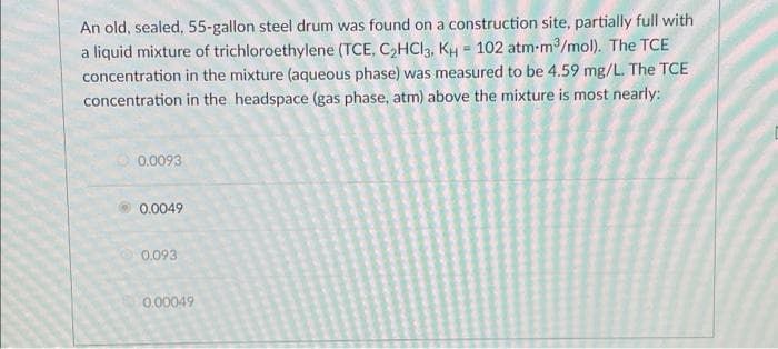 An old, sealed, 55-gallon steel drum was found on a construction site, partially full with
a liquid mixture of trichloroethylene (TCE, C2HCI3, KH - 102 atm-m/mol). The TCE
concentration in the mixture (aqueous phase) was measured to be 4.59 mg/L. The TCE
concentration in the headspace (gas phase, atm) above the mixture is most nearly:
0.0093
0.0049
0.093
0.00049
