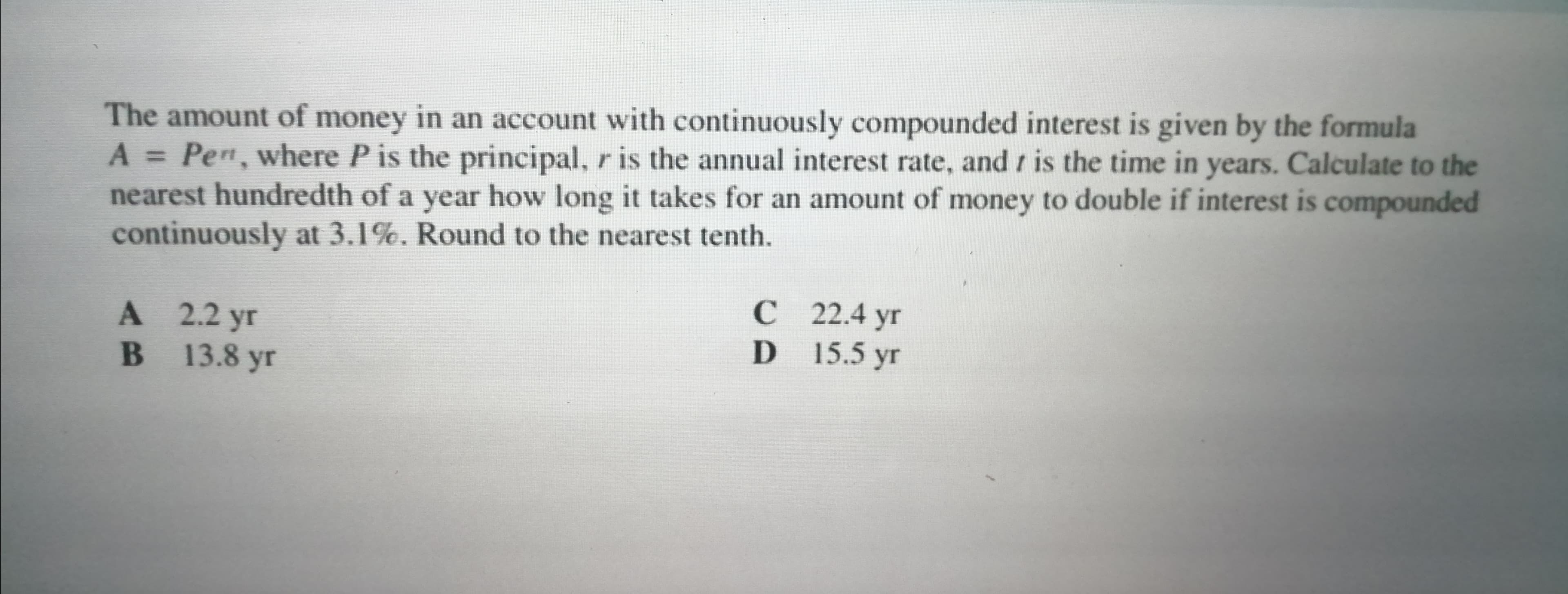 The amount of money in an account with continuously compounded interest is given by the formula
A Pen, where P is the principal, r is the annual interest rate, and t is the time in years. Calculate to the
nearest hundredth of a year how long it takes for an amount of money to double if interest is compounded
continuously at 3.1%. Round to the nearest tenth.
%3D
А 2.2 yг
В 13.8 уг
С 22.4 yr
D 15.5 yr
