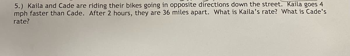 5.) Kaila and Cade are riding their bikes going in opposite directions down the street. Kaila goes 4
mph faster than Cade. After 2 hours, they are 36 miles apart. What is Kaila's rate? What is Cade's
rate?
