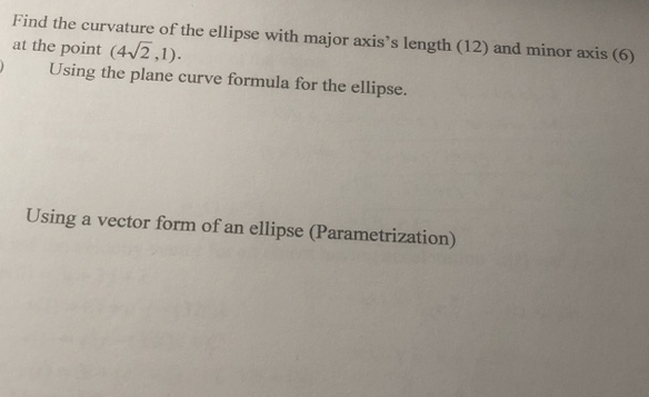 Find the curvature of the ellipse with major axis's length (12) and minor axis (6)
at the point (4/2,1).
Using the plane curve formula for the ellipse.
Using a vector form of an ellipse (Parametrization)
