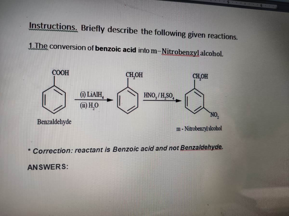 5 1 6
Instructions. Briefly describe the following given reactions.
1.The conversion of benzoic acid into m-Nitrobenzyl alcohol.
ÇOOH
CH,OH
CHOH
) LIAIH,
(i) HO
HNO,/H,SO,
NO
Benzaldehyde
m- Nitrobenzyl ilcohol
Correction: reactant is Benzoic acid and not Benzaldehyde.
ANSWERS:
