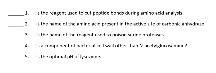 1.
Is the reagent used to cut peptide bonds during amino acid analysis.
2.
Is the name of the amino acid present in the active site of carbonic anhydrase.
3.
Is the name of the reagent used to poison serine proteases.
Is a component of bacterial cell wall other than N-acetylglucosamine?
4.
5.
Is the optimal pH of lysozyme.
