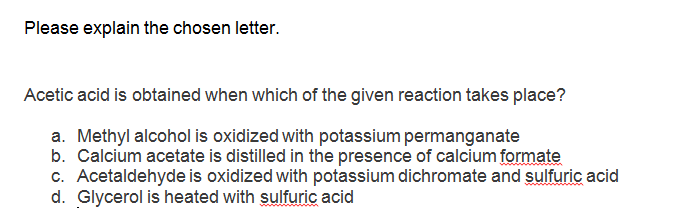 Please explain the chosen letter.
Acetic acid is obtained when which of the given reaction takes place?
a. Methyl alcohol is oxidized with potassium permanganate
b. Calcium acetate is distilled in the presence of calcium formate
c. Acetaldehyde is oxidized with potassium dichromate and sulfuric acid
d. Glycerol is heated with sulfuric acid
