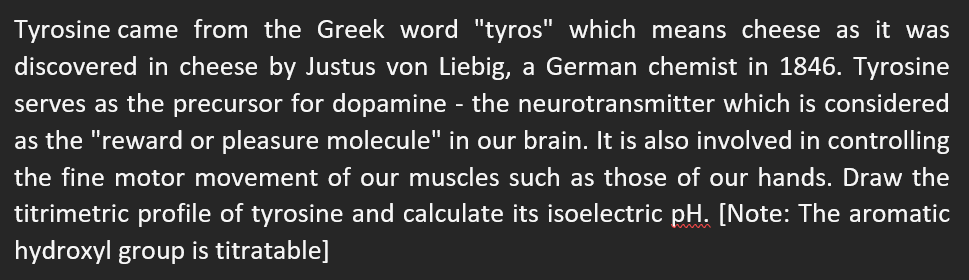 Tyrosine came from the Greek word "tyros" which means cheese as it was
discovered in cheese by Justus von Liebig, a German chemist in 1846. Tyrosine
serves as the precursor for dopamine - the neurotransmitter which is considered
as the "reward or pleasure molecule" in our brain. It is also involved in controlling
the fine motor movement of our muscles such as those of our hands. Draw the
titrimetric profile of tyrosine and calculate its isoelectric pH. [Note: The aromatic
hydroxyl group is titratable]
