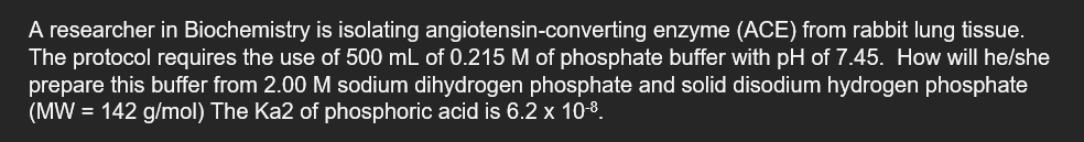 A researcher in Biochemistry is isolating angiotensin-converting enzyme (ACE) from rabbit lung tissue.
The protocol requires the use of 500 mL of 0.215 M of phosphate buffer with pH of 7.45. How will he/she
prepare this buffer from 2.00 M sodium dihydrogen phosphate and solid disodium hydrogen phosphate
(MW = 142 g/mol) The Ka2 of phosphoric acid is 6.2 x 10-8.
