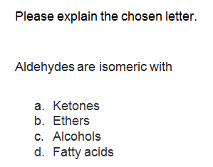 Please explain the chosen letter.
Aldehydes are isomeric with
a. Ketones
b. Ethers
c. Alcohols
d. Fatty acids
