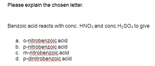 Please explain the chosen letter.
Benzoic acid reacts with conc. HNO3 and conc.H2SO, to give
a. o-nitrobenzoic acid
b. p-nitrobenzoic acid
c. m-nitrobenzoic acid
d. p-dinitrobenzoic acid
