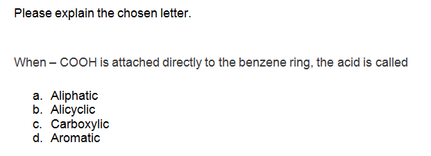 Please explain the chosen letter.
When – COOH is attached directly to the benzene ring, the acid is called
a. Aliphatic
b. Alicyclic
c. Carboxylic
d. Aromatic
