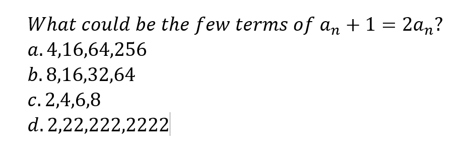 What could be the few terms of an + 1 = 2an?
a. 4,16,64,256
b. 8,16,32,64
c. 2,4,6,8
d. 2,22,222,2222
