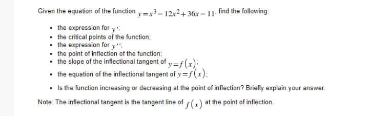 Given the equation of the function y=x3– 12x2+ 36x – 11 find the following:
• the expression for y
the critical points of the function;
• the expression for y"
• the point of inflection of the function;
• the slope of the inflectional tangent of y =f (x):
the equation of the inflectional tangent of y=f(x);
• Is the function increasing or decreasing at the point of inflection? Briefly explain your answer.
Note: The inflectional tangent is the tangent line of f(x) at the point of inflection.
