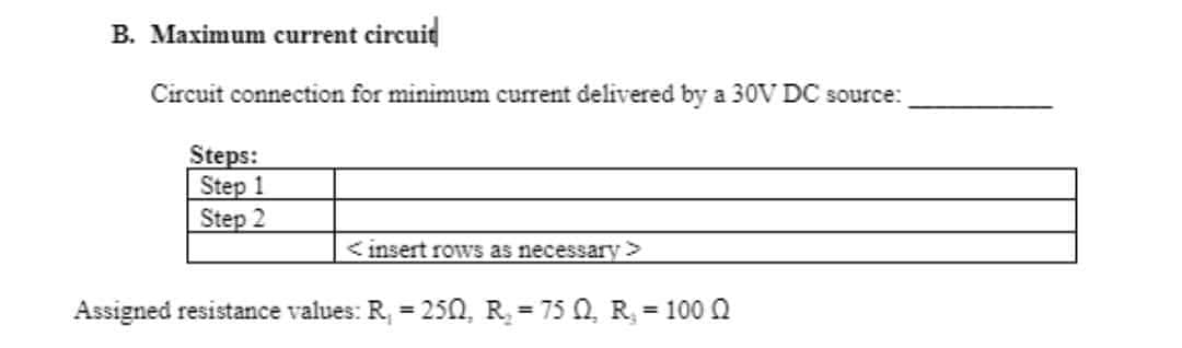 B. Maximum current circuit
Circuit connection for minimum current delivered by a 30V DC source:
Steps:
Step 1
Step 2
<insert rows as necessary >
Assigned resistance values: R₁ = 250, R₂ = 75 Q, R, = 100 Q