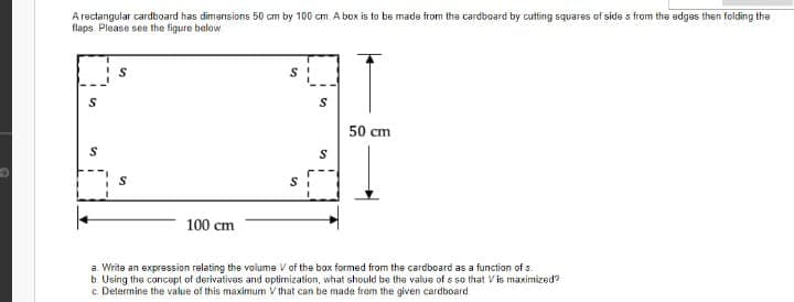 A rectangular cardboard has dimensions 50 cm by 100 cm. A box is to be made from the cardboard by cutting squares of side s from the edges then folding the
flaps Please see the figure below
50 cm
100 cm
a. Write an expression relating the volume V of the box formed from the cardboard as a function of s.
b. Using the concapt of derivativas and optimization, what should be the value of s so that V is maximized?
c Determine the value of this maximum V that can be made fram the given cardboard.
