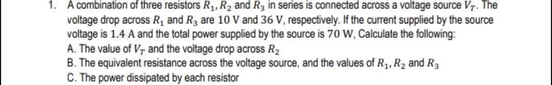 1. A combination of three resistors R1, R2 and R3 in series is connected across a voltage source VT. The
voltage drop across R, and R3 are 10 V and 36 V, respectively. If the current supplied by the source
voltage is 1.4 A and the total power supplied by the source is 70 W, Calculate the following:
A. The value of Vr and the voltage drop across R2
B. The equivalent resistance across the voltage source, and the values of R1, R2 and R3
C. The power dissipated by each resistor
