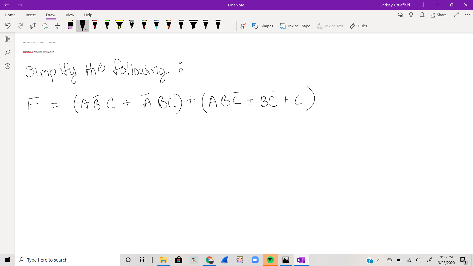 OneNote
Lindsey Littlefield
Home
Insert
Draw
View
Help
A Share
Shapes
Ink to Shape a Ink to Text
Ruler
Monday, March 23, 2020
9:54 PM
HomeWark Assigned 03/23/2020
Simplify the following :
F = (AB C + Á BL) + (ABE+ BC + Z)
9:56 PM
O Type here to search
3/23/2020
<>
