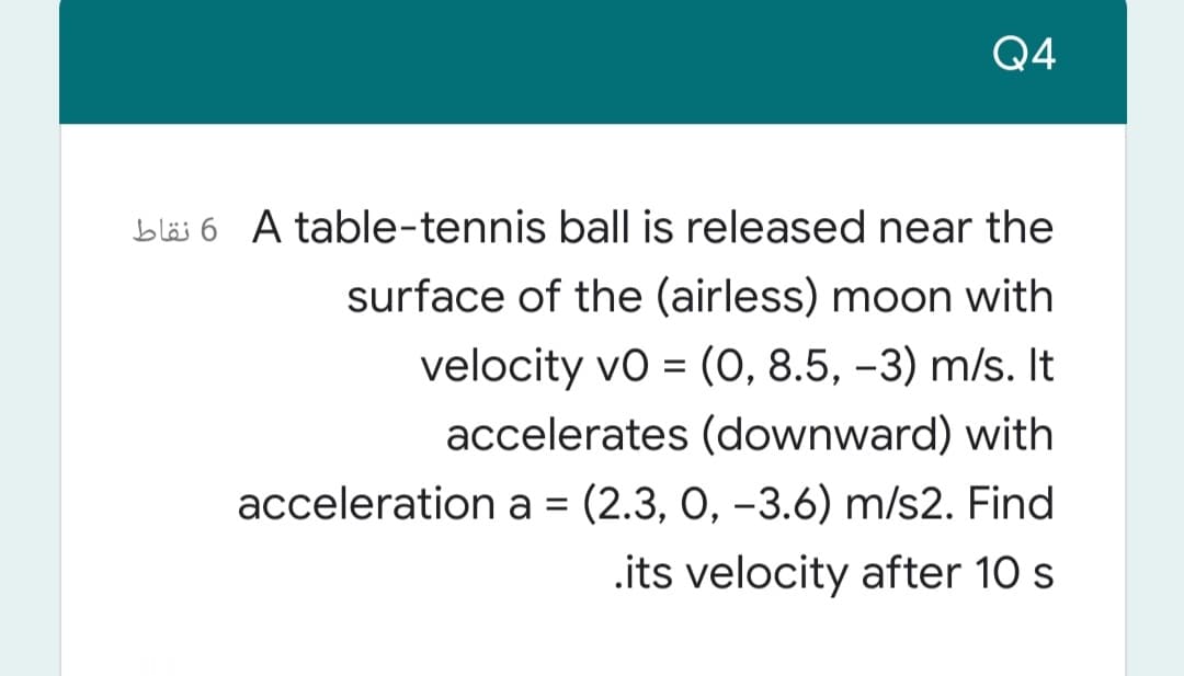 Q4
bläs 6 A table-tennis ball is released near the
surface of the (airless) moon with
velocity vo = (0, 8.5, –3) m/s. It
accelerates (downward) with
acceleration a = (2.3, 0, -3.6) m/s2. Find
%3D
.its velocity after 10 s
