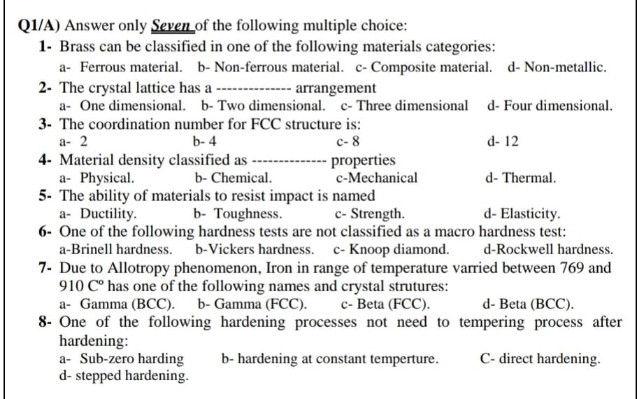 Q1/A) Answer only Seven_of the following multiple choice:
1- Brass can be classified in one of the following materials categories:
a- Ferrous material. b- Non-ferrous material. c- Composite material. d- Non-metallic.
2- The crystal lattice has a ---
a- One dimensional. b- Two dimensional. c- Three dimensional d- Four dimensional.
3- The coordination number for FCC structure is:
arrangement
а- 2
b- 4
с-8
d- 12
properties
c-Mechanical
4- Material density classified as
a- Physical.
5- The ability of materials to resist impact is named
a- Ductility.
6- One of the following hardness tests are not classified as a macro hardness test:
b- Chemical.
d- Thermal.
b- Toughness.
c- Strength.
d- Elasticity.
a-Brinell hardness.
b-Vickers hardness. c- Knoop diamond.
d-Rockwell hardness.
7- Due to Allotropy phenomenon, Iron in range of temperature varried between 769 and
910 C° has one of the following names and crystal strutures:
a- Gamma (BCC).
8- One of the following hardening processes not need to tempering process after
hardening:
a- Sub-zero harding
d- stepped hardening.
b- Gamma (FCC).
с- Beta (FCC).
d- Beta (BCC).
b- hardening at constant temperture.
C- direct hardening.
