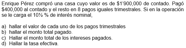 Enrique Pérez compró una casa cuyo valor es de $1'900,000 de contado. Pagó
$400,000 al contado y el resto en 8 pagos iguales trimestrales. Si en la operación
se le carga el 10½ % de interés nominal,
a) hallar el valor de cada uno de los pagos trimestrales
b) hallar el monto total pagado.
c) Hallar el monto total de los intereses pagados.
d) Hallar la tasa efectiva.
