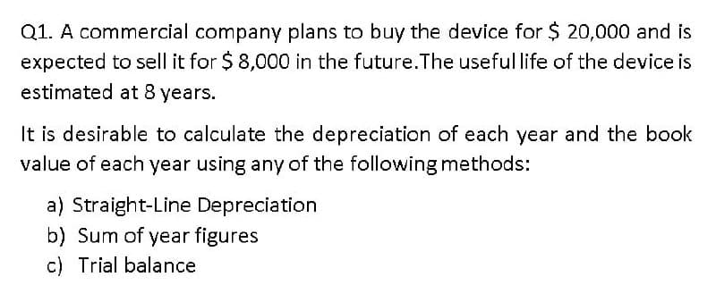 Q1. A commercial company plans to buy the device for $ 20,000 and is
expected to sell it for $ 8,000 in the future.The useful life of the device is
estimated at 8 years.
It is desirable to calculate the depreciation of each year and the book
value of each year using any of the following methods:
a) Straight-Line Depreciation
b) Sum of year figures
c) Trial balance
