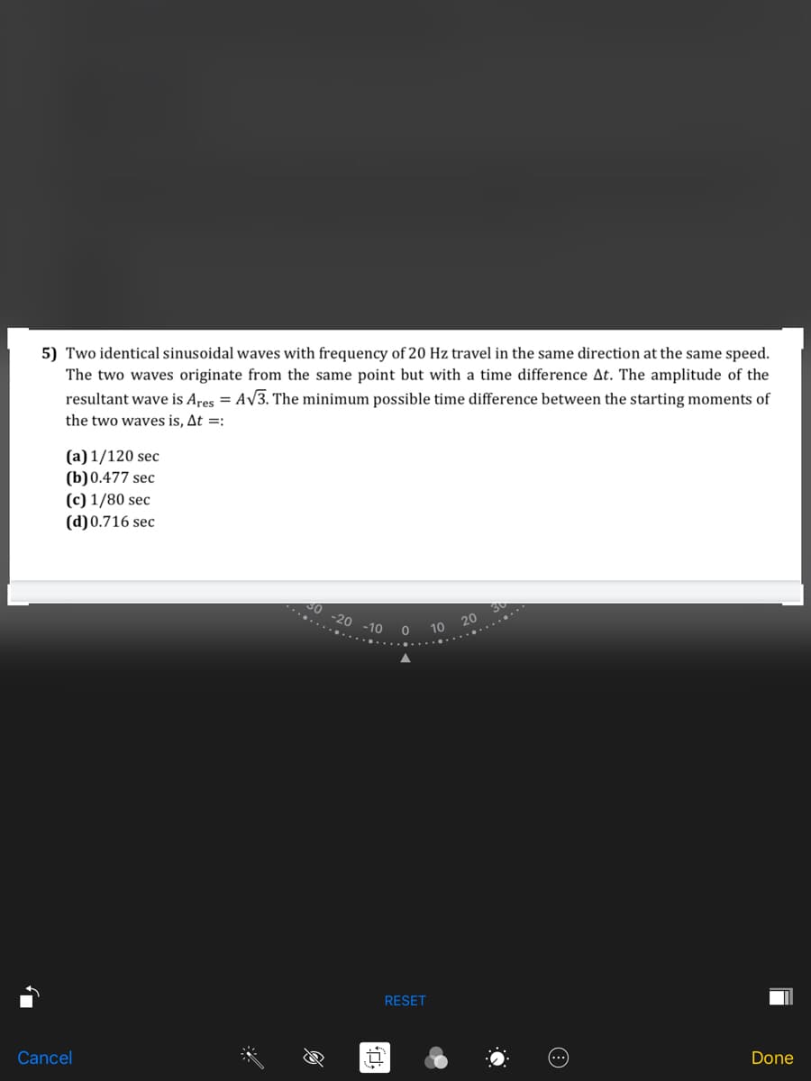 5) Two identical sinusoidal waves with frequency of 20 Hz travel in the same direction at the same speed.
The two waves originate from the same point but with a time difference At. The amplitude of the
resultant wave is Ares = AV3. The minimum possible time difference between the starting moments of
the two waves is, At =:
(a) 1/120 sec
(b)0.477 sec
(c) 1/80 sec
(d)0.716 sec
-20
20
-10 0 10
RESET
Cancel
Done
