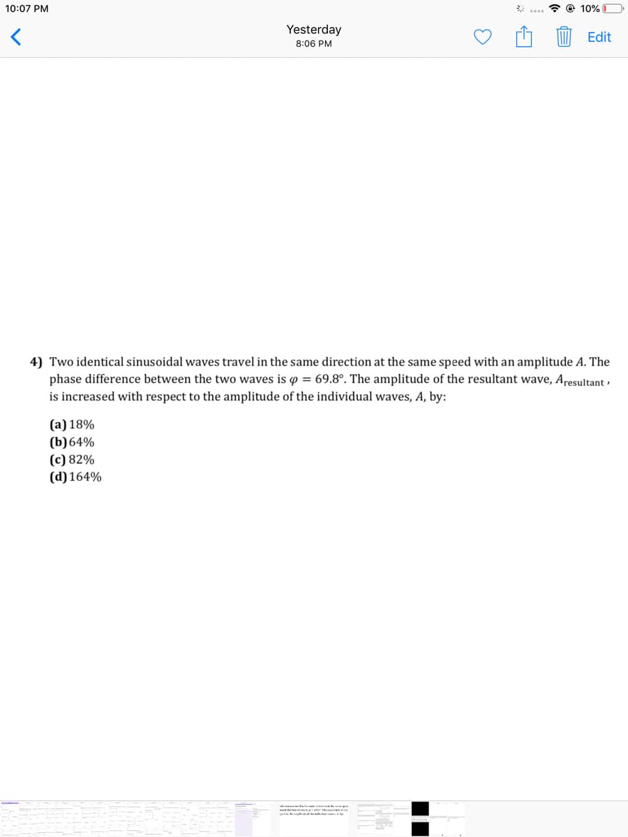 10:07 PM
* @ 10% D
Yesterday
Edit
8:06 PM
4) Two identical sinusoidal waves travel in the same direction at the same speed with an amplitude A. The
phase difference between the two waves is o = 69.8°. The amplitude of the resultant wave, Aresultant ,
is increased with respect to the amplitude of the individual waves, A, by:
(а) 18%
(b)64%
(с) 82%
(d) 164%
